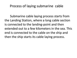 Process of laying submarine cable
Submarine cable laying process starts from
the Landing Station, where a long cable section
is connected to the landing-point and then
extended out to a few kilometers in the sea. This
end is connected to the cable on the ship and
then the ship starts its cable laying process.
 