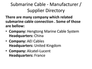 Submarine Cable - Manufacturer /
Supplier Directory
There are many company which related
submarine cable connection . Some of those
are bellow:
• Company: Hengtong Marine Cable System
Headquarters: China
• Company: AEI Cables
Headquarters: United Kingdom
• Company: Alcatel-Lucent
Headquarters: France
 