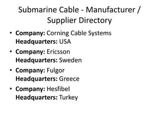 Submarine Cable - Manufacturer /
Supplier Directory
• Company: Corning Cable Systems
Headquarters: USA
• Company: Ericsson
Headquarters: Sweden
• Company: Fulgor
Headquarters: Greece
• Company: Hesfibel
Headquarters: Turkey
 