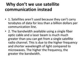 Why don’t we use satellite
communication instead
• 1. Satellites aren’t used because they can’t carry
terabytes of data for less than a billion dollars per
communication line.
• 2. The bandwidth available using a single fiber
optic cable and a laser beam is much much
greater than you can get from a single satellite
radio channel. This is due to the higher frequency
and shorter wavelength of light compared to
microwaves. The higher the frequency, the
greater the bandwidth.
 