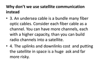 Why don’t we use satellite communication
instead
• 3. An undersea cable is a bundle many fiber
optic cables. Consider each fiber cable as a
channel. You can have more channels, each
with a higher capacity, than you can build
radio channels into a satellite.
• 4. The uplinks and downlinks cost and putting
the satellite in space is a huge ask and far
more risky.
 