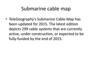 Submarine cable map
• TeleGeography’s Submarine Cable Map has
been updated for 2015. The latest edition
depicts 299 cable systems that are currently
active, under construction, or expected to be
fully-funded by the end of 2015.
 