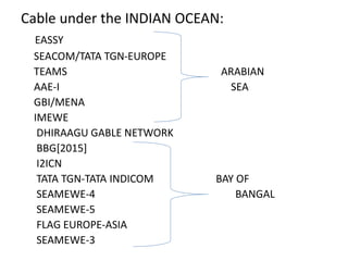 Cable under the INDIAN OCEAN:
EASSY
SEACOM/TATA TGN-EUROPE
TEAMS ARABIAN
AAE-I SEA
GBI/MENA
IMEWE
DHIRAAGU GABLE NETWORK
BBG[2015]
I2ICN
TATA TGN-TATA INDICOM BAY OF
SEAMEWE-4 BANGAL
SEAMEWE-5
FLAG EUROPE-ASIA
SEAMEWE-3
 