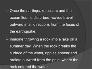  Once the earthquake occurs and the
ocean floor is disturbed, waves travel
outward in all directions from the focus of
the earthquake.
 Imagine throwing a rock into a lake on a
summer day. When the rock breaks the
surface of the water, ripples appear and
radiate outward from the point where the
rock entered the water.
 