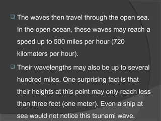  The waves then travel through the open sea.
In the open ocean, these waves may reach a
speed up to 500 miles per hour (720
kilometers per hour).
 Their wavelengths may also be up to several
hundred miles. One surprising fact is that
their heights at this point may only reach less
than three feet (one meter). Even a ship at
sea would not notice this tsunami wave.
 