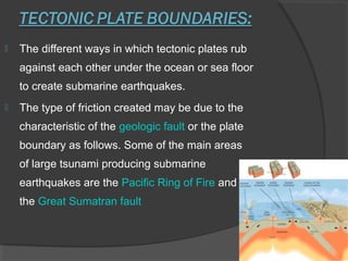  The different ways in which tectonic plates rub
against each other under the ocean or sea floor
to create submarine earthquakes.
 The type of friction created may be due to the
characteristic of the geologic fault or the plate
boundary as follows. Some of the main areas
of large tsunami producing submarine
earthquakes are the Pacific Ring of Fire and
the Great Sumatran fault
 