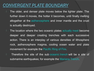  The older, and denser plate moves below the lighter plate. The
further down it moves, the hotter it becomes, until finally melting
altogether at the asthenosphere and inner mantle and the crust
is actually destroyed.
 The location where the two oceanic plates actually meet become
deeper and deeper creating trenches with each successive
action. There is an interplay of various densities of lithosphere
rock, asthenosphere magma, cooling ocean water and plate
movement for example the Pacific Ring of Fire.
 Therefore the site of the sub oceanic trench will be a site of
submarine earthquakes; for example the Mariana Trench.
 