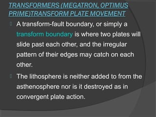  A transform-fault boundary, or simply a
transform boundary is where two plates will
slide past each other, and the irregular
pattern of their edges may catch on each
other.
 The lithosphere is neither added to from the
asthenosphere nor is it destroyed as in
convergent plate action.
 