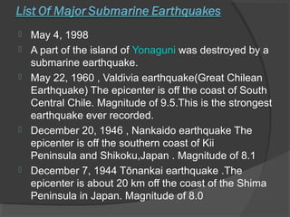  May 4, 1998
 A part of the island of Yonaguni was destroyed by a
submarine earthquake.
 May 22, 1960 , Valdivia earthquake(Great Chilean
Earthquake) The epicenter is off the coast of South
Central Chile. Magnitude of 9.5.This is the strongest
earthquake ever recorded.
 December 20, 1946 , Nankaido earthquake The
epicenter is off the southern coast of Kii
Peninsula and Shikoku,Japan . Magnitude of 8.1
 December 7, 1944 Tōnankai earthquake .The
epicenter is about 20 km off the coast of the Shima
Peninsula in Japan. Magnitude of 8.0
 