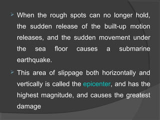  When  the  rough  spots  can  no  longer  hold, 
the  sudden  release  of  the  built-up  motion 
releases,  and  the  sudden  movement  under 
the  sea  floor  causes  a  submarine 
earthquake. 
 This  area  of  slippage  both  horizontally  and 
vertically is called the epicenter, and has the 
highest magnitude, and causes the greatest 
damage
 
