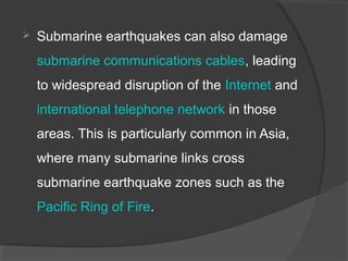  Submarine earthquakes can also damage
submarine communications cables, leading
to widespread disruption of the Internet and
international telephone network in those
areas. This is particularly common in Asia,
where many submarine links cross
submarine earthquake zones such as the
Pacific Ring of Fire.
 