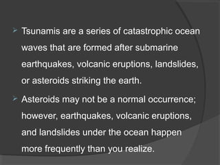  Tsunamis are a series of catastrophic ocean
waves that are formed after submarine
earthquakes, volcanic eruptions, landslides,
or asteroids striking the earth.
 Asteroids may not be a normal occurrence;
however, earthquakes, volcanic eruptions,
and landslides under the ocean happen
more frequently than you realize.
 