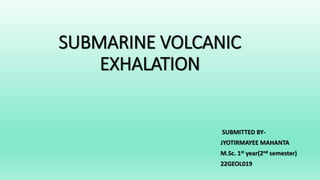 SUBMARINE VOLCANIC
EXHALATION
SUBMITTED BY-
JYOTIRMAYEE MAHANTA
M.Sc. 1st year(2nd semester)
22GEOL019
 