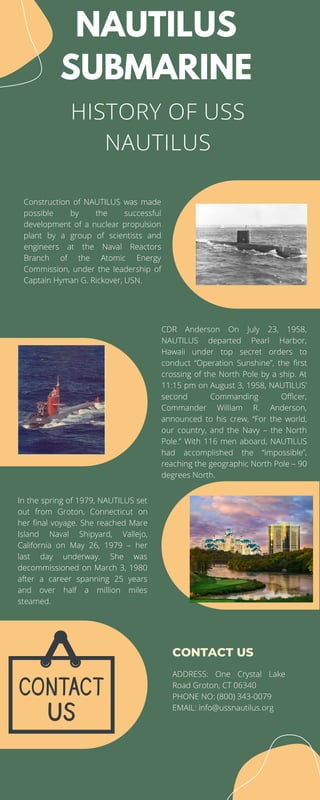 HISTORY OF USS
NAUTILUS
NAUTILUS
SUBMARINE
CONTACT US
Construction of NAUTILUS was made
possible by the successful
development of a nuclear propulsion
plant by a group of scientists and
engineers at the Naval Reactors
Branch of the Atomic Energy
Commission, under the leadership of
Captain Hyman G. Rickover, USN.
CDR Anderson On July 23, 1958,
NAUTILUS departed Pearl Harbor,
Hawaii under top secret orders to
conduct “Operation Sunshine”, the first
crossing of the North Pole by a ship. At
11:15 pm on August 3, 1958, NAUTILUS’
second Commanding Officer,
Commander William R. Anderson,
announced to his crew, “For the world,
our country, and the Navy – the North
Pole.” With 116 men aboard, NAUTILUS
had accomplished the “impossible”,
reaching the geographic North Pole – 90
degrees North.
In the spring of 1979, NAUTILUS set
out from Groton, Connecticut on
her final voyage. She reached Mare
Island Naval Shipyard, Vallejo,
California on May 26, 1979 – her
last day underway. She was
decommissioned on March 3, 1980
after a career spanning 25 years
and over half a million miles
steamed.
ADDRESS: One Crystal Lake
Road Groton, CT 06340
PHONE NO: (800) 343-0079
EMAIL: info@ussnautilus.org
 