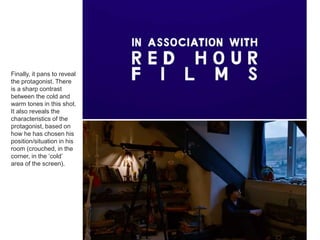 Finally, it pans to reveal
the protagonist. There
is a sharp contrast
between the cold and
warm tones in this shot.
It also reveals the
characteristics of the
protagonist, based on
how he has chosen his
position/situation in his
room (crouched, in the
corner, in the ‘cold’
area of the screen).
 