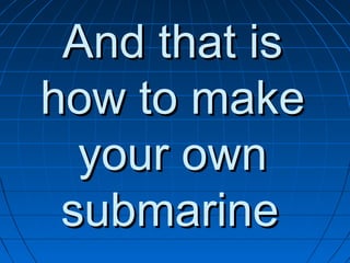 And that is
how to make
  your own
 submarine
 