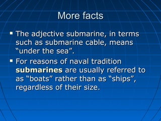 More facts
   The adjective submarine, in terms
    such as submarine cable, means
    “under the sea”.
   For reasons of naval tradition
    submarines are usually referred to
    as “boats” rather than as “ships”,
    regardless of their size.
 