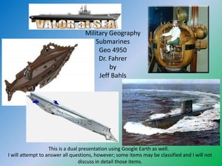 Military Geography
                                      Submarines
                                       Geo 4950
                                       Dr. Fahrer
                                           by
                                       Jeff Bahls




                   This is a dual presentation using Google Earth as well.
I will attempt to answer all questions, however; some items may be classified and I will not
                                  discuss in detail those items.
 