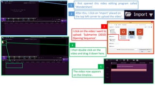 I first opened this video editing program called
‘Wondershare’.
After this, I click on ‘Import’ placed on
the top left corner to upload the video’.
1
2
3
I click on the video I want to
upload: ‘Submarine (2010)
Opening Sequence’.
I then double click on the
video and drag it down here.
4
The video now appears
on the timeline..
5
 