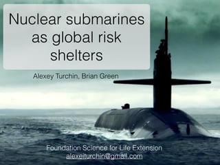 Alexey Turchin, Brian Green
Nuclear submarines
as global catastrophic
risk shelters
Foundation Science for Life Extension
alexeiturchin@gmail.com
 