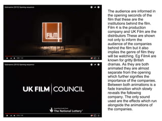 The audience are informed in
the opening seconds of the
film that these are the
institutions behind the film.
Film 4 is the production
company and UK Film are the
distributors These are shown
not only to inform the
audience of the companies
behind the film but it also
implies the genre of film they
will be watching. Eg Film4 are
known for gritty British
dramas. As they are both
animated they are almost
separate from the opening
which further signifies the
importance of the companies.
Between both animations is a
fade transition which slowly
reveals the following
company. The only sound
used are the effects which run
alongside the animations of
the companies.
 
