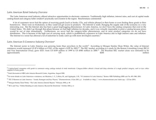 801-350   -3-


Latin American Retail Industry Overview
   The Latin American retail industry offered attractive opportunities in electronic commerce. Traditionally high inflation, interest rates, and cost of capital made
catalog-based and category-killer retailers6 practically non-existent in the region. Bonchristiano commented:

        A lot of customers never had the option of receiving goods [such as books, CDs, and cellular phones] in their home or even finding these goods in their
    hometowns. There were no bookstores, so they could not get access to products. The Internet is really changing the supply side of the economy in a very
    interesting way. But the Internet also has been a great leapfrogging phenomenon. In Latin America, we don’t have the catalog companies that exist in the
    United States. We didn’t go through that phase because we had high inflation for decades, and it was virtually impossible to print a catalog because prices
    would be out of date immediately. Furthermore, we never had the category-killer phenomenon, and in most product categories we do not have
    distributors. This is because of the high cost of carrying stock, which is prohibitively expensive in Latin America due to high interest rates and inflation.
    The Internet in a sense has allowed a lot of industries to really catch up with more developed countries.7


Latin American E-Commerce Industry Overview8
   The Internet sector in Latin America was growing faster than anywhere in the world.9 According to Morgan Stanley Dean Witter, the value of Internet
commerce would represent US $7.6 billion or 0.34% of the region’s GDP by 2003.10 The B2C market, according to a study by the Boston Consulting Group (BCG)
and Visa International (Visa), grew 432% from US $109 million in 1999 to US $580 million in 2000.11 The Brazilian B2C market alone was estimated to be
approximately                                            US                                          $200                                           million




6 Catalog-based companies sold goods to customers using catalogs instead of retail storefronts. Category-killers offered a broad and deep selection of a single product category, such as toys, office
supplies or home goods.
7 Panel discussion at HBS Latin America Research Center, Argentina, August 2000.

8 For more details on Latin American e-commerce, see Monteiro, L. F., Collura, M., and Applegate, L.M., “E-Commerce In Latin America,” Boston: HBS Publishing (HBS case No. 801-388), 2001.

9 “EIU E-Business in Latin America – Trends, Strategies and Key Players,” Ebusinessforum, 10 Jan 2001, p.1. Available at <http:// www.ebusinessforum.com/index.asp. > (23 Jan 2001).

10 Morgan Stanley Dean Witter, “The Latin America Internet Report,” February 2000, p. 48.

11 BCG and Visa, “Online Retailing in Latin America: Beyond the Storefront,” October 2000, p. 6.
 