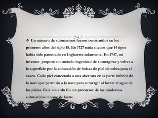  Un número de submarinos fueron construidos en los 
primeros años del siglo 18. En 1727 nada menos que 14 tipos 
había sido patentado en Inglaterra solamente. En 1747, un 
inventor propuso un método ingenioso de sumergirse y volver a 
la superficie por la colocación de bolsas de piel de cabra para el 
casco. Cada piel conectada a una abertura en la parte inferior de 
la nave que permitió a la nave para sumergir al forzar el agua de 
las pieles. Este acuerdo fue un precursor de los modernos 
submarinos tanque de lastre. 
 