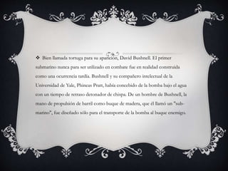  Bien llamada tortuga para su aparición, David Bushnell. El primer 
submarino nunca para ser utilizado en combate fue en realidad construida 
como una ocurrencia tardía. Bushnell y su compañero intelectual de la 
Universidad de Yale, Phineas Pratt, había concebido de la bomba bajo el agua 
con un tiempo de retraso detonador de chispa. De un hombre de Bushnell, la 
mano de propulsión de barril como buque de madera, que él llamó un "sub-marino", 
fue diseñado sólo para el transporte de la bomba al buque enemigo. 
 