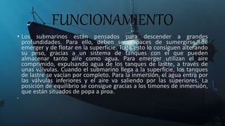 FUNCIONAMIENTO
• Los submarinos están pensados para descender a grandes
profundidades. Para ello, deben ser capaces de sumergirse, de
emerger y de flotar en la superficie. Todo esto lo consiguen alterando
su peso, gracias a un sistema de tanques con el que pueden
almacenar tanto aire como agua. Para emerger utilizan el aire
comprimido, expulsando agua de los tanques de lastre, a través de
unas válvulas. Cuando el submarino llega a la superficie, los tanques
de lastre se vacían por completo. Para la inmersión, el agua entra por
las válvulas inferiores y el aire va saliendo por las superiores. La
posición de equilibrio se consigue gracias a los timones de inmersión,
que están situados de popa a proa.
•
 