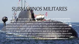 SUBMARINOS MILITARES
Hay muchos más submarinos militares que civiles en funcionamiento.
Los submarinos son muy útiles desde el punto de vista militar por ser
difíciles de detectar y destruir cuando navegan a gran profundidad. Se
presta mucha atención en el diseño de estos submarinos para que al
desplazarse lo hagan silenciosamente y eviten su detección: el sonido
viaja en el agua mucho más fácilmente que en el aire, por lo que el
sonido de un submarino es su característica más fácilmente detectable.
Algunos submarinos ocultan su sonido tan bien que en realidad crean
una zona silenciosa a su alrededor, que también puede detectarse.
 