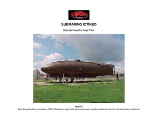 SUBMARINO ICTÍNEO
                                                      Reportaje fotográfico: Ángel Prieto.




                                                                   Foto Nº 1
Estas fotografías fueron tomadas en 2004 en Barcelona, lugar donde se encuentra esta magnífica réplica del submarino del Ilustre Narciso Monturiol.
 