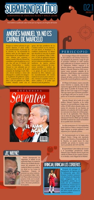 02.1
                                                                                                                       09/2011
 SEMANARIO DE ANÁLISIS ÁCIDO Y MALA LECHE


  Este boletín es publicado cada martes por Leo Agusto y los Ángeles del Gordo




 ANDRÉS MANUEL YA NO ES
 CARNAL DE MARCELO
Porque se vuelven afrentas lo que      apoyo del hijo predilecto de La
fueron alianzas, el amor acaba.        Condesa incluso en los momen-
Así, parafraseando al príncipe de      tos más duros, el desafuero y el
la canción, se ha terminado la         con icto poselectoral. El Batres           PERISCOPIO
alianza entre las dos guras más        que derramó el vaso fue el saludo
importantes de la izquierda mexi-      entre el presidente Felipe Calde-         § En el Antiguo Palacio del Ayuntamien-
cana. Alianza que comenzó a            rón y el jefe de gobierno durante         to del Gobierno del Distrito Federal hay
tejerse cuando Marcelo Ebrard fue      la presentación del Quinto Infor-         una epidemia de paranoia. Luego de que
candidato a jefe de gobierno en el     me de Gobierno presidencial. Los          el periódico Reforma se robó nuestra
año dos mil por el Partido del         tambores de guerra pejistas               nota publicada en el número anterior de
Centro Democrático y Andrés            suenan para recuperar las posi-           El Submarino Político respecto a la
Manuel se veía as xiado por el         ciones perdidas y tumbar las              relación laboral que tuvieron Rosalinda
fenómeno Fox a pesar de la gris        aspiraciones de poder de Marcelo          Bueso y Marcelo Ebrard en 2010 encon-
campaña de Santiago Creel. Mar-        y su grupo de cara al proceso             traron como presunto culpable de la
celo ofreció declinar a favor del      electoral de 2012. Sabemos que              ltración a Martí Batres, experto en leche
tabasqueño a cambio de integrar-       los incondicionales del mesías            espuria. Así tendrán la conciencia
se al gabinete del gobierno capita-    tropical son pocos pero convenci-         después de haber corrido al secretario de
lino y posteriormente ser candi-       dos, veremos si pueden contra el          desarrollo social del gobierno capitalino.
dato a jefe de gobierno en 2006.       o cio político y el poder que
Andrés Manuel contó con el             detenta el jefe de gobierno.              § Al Obispo de Ecatepec, mejor conocido
                                                                                 como Onésimo se empeda, sólo le falta
                                                                                 separar las aguas del Río de los Remedios
                                                                                 para salvar al pueblo de Ecatepec de las
                                                                                 fallas de José Luis Luege en la Conagua.
                                                                                 Dijo que espera que el próximo presiden-
                                                                                 te que llegue robe pero no mucho. Lo que
                                                                                 parece ser el onceavo mandamiento.

                                                                                 § Marcelo Ebrard, el al estilo de su jefe
                                                                                 político Manuel Camacho, se ha vuelto
                                                                                 experto en crear problemas y luego resol-
                                                                                 verlos. El SME estuvo durante meses, con
                                                                                 menos de cincuenta de sus huestes, en
                                                                                 plantón en la plancha del Zócalo capitali-
                                                                                 no y por poco nos dejan sin verbena popu-
                                                                                 lar este 15 de septiembre. Pero Marcelo
                                                                                 con su o cio de apaga fuegos logró en las
                                                                                 o cinas de Francisco Blake que sus aliados
                                                                                 del SME levantaran las carpas en bene cio
                                                                                 de un pueblo harto chovinista.

                                                                                 § Los días posteriores al 15 de septiembre
                                                                                 serán claves en Toluca, veremos si Eruviel
                                                                                 logra integrar su propio gabinete o será
                                                                                 impuesto por el aparato peñista.

                                                                                 § De buenoparanada no lo bajan, pero
                                                                                 Miguel Osorio Chong está operando
                                                                                 todo lo que Moreira, el recomendado de
                                                                                 la Maestra, no puede hacer. Es muy
                                                                                 probable que pronto lo veamos como
                                                                                 nuevo presidente del CEN del PRI.

                                                                                 § El expresidente Carlos Salinas de Gortari
                                                                                 y el excandidato presidencial Andrés

¡AY, WAYNE!                                                                      Manuel López Obrador dieron al país una
                                                                                 cátedra de debate cción cuando el prime-
                                                                                 ro se desdijo, como Miguel de la Madrid.
                      § Recién desempacado de
                      Afganistán, el sábado 10 de
                      septiembre llegó a la ciudad de

                                                          BRINCAN, BRINCAN LOS CORDEROS
                      México, fue escoltado discreta-
                      mente del aeropuerto de la
                      ciudad de México a su residen-
                      cia o cial en Las Lomas de                                 § Después de entregar el
                      Chapultepec. Después de                                    Presupuesto de Egresos de
                      presentar sus cartas credencia-                            la Federación para 2012
                      les al presidente Felipe Calde-                            Ernesto Cordero renunció
                      rón Wayne deberá terminar de                               a la Secretaría de Hacienda
                      ponerse al día con la actuali-                             para integrarse con la
                      dad nacional: Crimen organi-                               chiquillada panista en la
                      zado y elecciones presidencia-                             lucha por la candidatura
                      les en puerta.                                             presidencial. Al paso que va
                                                                                 lo veremos sentado en la
                                                                                 silla presidencial por ahí
                                                                                 del 2036 cuando alcance la
                                                                                 madurez política.
 