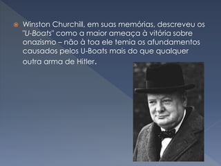  Winston Churchill, em suas memórias, descreveu os
"U-Boats" como a maior ameaça à vitória sobre
onazismo – não à toa ele temia os afundamentos
causados pelos U-Boats mais do que qualquer
outra arma de Hitler.
 