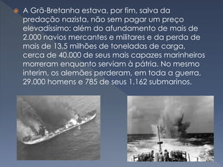  A Grã-Bretanha estava, por fim, salva da
predação nazista, não sem pagar um preço
elevadíssimo: além do afundamento de mais de
2.000 navios mercantes e militares e da perda de
mais de 13,5 milhões de toneladas de carga,
cerca de 40.000 de seus mais capazes marinheiros
morreram enquanto serviam à pátria. No mesmo
interim, os alemães perderam, em toda a guerra,
29.000 homens e 785 de seus 1.162 submarinos.
 