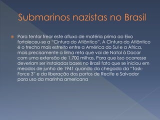  Para tentar frear este afluxo de matéria prima ao Eixo
fortaleceu-se a “Cintura do Atlântico”. A Cintura do Atlântico
é o trecho mais estreito entre a América do Sul e a África,
mais precisamente a linha reta que vai de Natal à Dacar
com uma extensão de 1.700 milhas. Para que isso ocorresse
deveriam ser instaladas bases no Brasil fato que se iniciou em
meados de junho de 1941 quando da chegada da “Task-
Force 3” e da liberação dos portos de Recife e Salvador
para uso da marinha americana
 