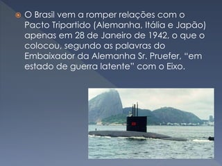  O Brasil vem a romper relações com o
Pacto Tripartido (Alemanha, Itália e Japão)
apenas em 28 de Janeiro de 1942, o que o
colocou, segundo as palavras do
Embaixador da Alemanha Sr. Pruefer, “em
estado de guerra latente” com o Eixo.
 