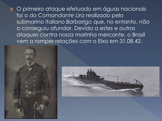  O primeiro ataque efetuado em águas nacionais
foi o do Comandante Lira realizado pelo
submarino italiano Barbarigo que, no entanto, não
o conseguiu afundar. Devido a estes e outros
ataques contra nossa marinha mercante, o Brasil
vem a romper relações com o Eixo em 31.08.42.
 