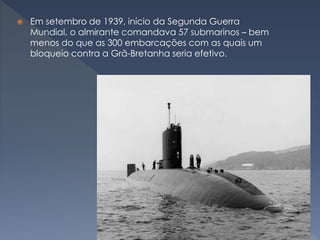  Em setembro de 1939, início da Segunda Guerra
Mundial, o almirante comandava 57 submarinos – bem
menos do que as 300 embarcações com as quais um
bloqueio contra a Grã-Bretanha seria efetivo.
 