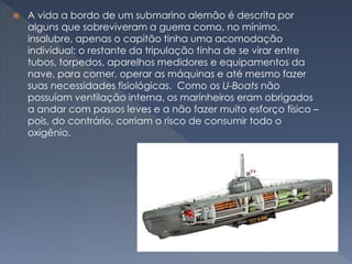  A vida a bordo de um submarino alemão é descrita por
alguns que sobreviveram a guerra como, no mínimo,
insalubre, apenas o capitão tinha uma acomodação
individual; o restante da tripulação tinha de se virar entre
tubos, torpedos, aparelhos medidores e equipamentos da
nave, para comer, operar as máquinas e até mesmo fazer
suas necessidades fisiológicas. Como os U-Boats não
possuíam ventilação interna, os marinheiros eram obrigados
a andar com passos leves e a não fazer muito esforço físico –
pois, do contrário, corriam o risco de consumir todo o
oxigênio.
 