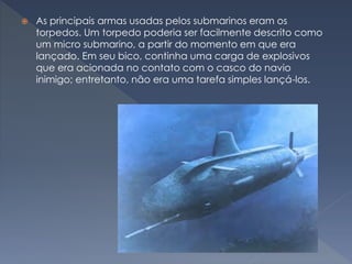  As principais armas usadas pelos submarinos eram os
torpedos. Um torpedo poderia ser facilmente descrito como
um micro submarino, a partir do momento em que era
lançado. Em seu bico, continha uma carga de explosivos
que era acionada no contato com o casco do navio
inimigo; entretanto, não era uma tarefa simples lançá-los.
 