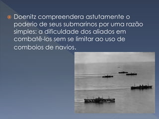  Doenitz compreendera astutamente o
poderio de seus submarinos por uma razão
simples: a dificuldade dos aliados em
combatê-los sem se limitar ao uso de
comboios de navios.
 