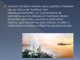  Doenitz também orientou seus capitães a fazerem
uso da tática de "matilhas" (em
alemão,Rudeltaktik): um comandante de
submarino que localizasse um comboio aliado
transmitia, por rádio, sua rota a submarinos
vizinhos, que reuniam-se para atacar, à noite, o
malfadado comboio e infligir lhe pesadas perdas.
 