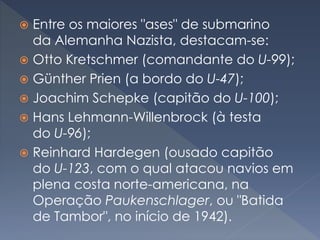  Entre os maiores "ases" de submarino
da Alemanha Nazista, destacam-se:
 Otto Kretschmer (comandante do U-99);
 Günther Prien (a bordo do U-47);
 Joachim Schepke (capitão do U-100);
 Hans Lehmann-Willenbrock (à testa
do U-96);
 Reinhard Hardegen (ousado capitão
do U-123, com o qual atacou navios em
plena costa norte-americana, na
Operação Paukenschlager, ou "Batida
de Tambor", no início de 1942).
 