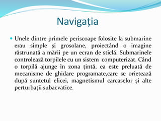 Navigația
 Unele dintre primele periscoape folosite la submarine
erau simple și grosolane, proiectând o imagine
răstrunată a mării pe un ecran de sticlă. Submarinele
controlează torpilele cu un sistem computerizat. Când
o torpilă ajunge în zona țintă, ea este preluată de
mecanisme de ghidare programate,care se orietează
după suntetul elicei, magnetismul carcaselor și alte
perturbații subacvatice.
 