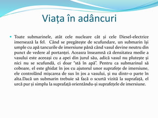 Viața în adâncuri
 Toate submarinele, atât cele nucleare cât și cele Diesel-electrice
imersează la fel. Când se pregătește de scufundare, un submarin își
umple cu apă tancurile de imersiune până când vasul devine neutru din
punct de vedere al portanței. Aceasra înseamnă că densitatea medie a
vasului este aceeași cu a apei din jurul său, adică vasul nu plutește și
nici nu se scufundă, ci doar “stă în apă”. Pentru ca submarinul să
coboare, el este ghidat în jos cu ajutorul unor suprafețe de imersiune,
ele controlând mișcarea de sus în jos a vasului, și nu dintr-o parte în
alta.Dacă un submarin trebuie să facă o scurtă vizită la suprafață, el
urcă pur și simplu la suprafață orientându-și suprafețele de imersiune.
 