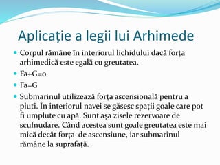 Aplicație a legii lui Arhimede
 Corpul rămâne în interiorul lichidului dacă forța
arhimedică este egală cu greutatea.
 Fa+G=0
 Fa=G
 Submarinul utilizează forța ascensională pentru a
pluti. În interiorul navei se găsesc spații goale care pot
fi umplute cu apă. Sunt așa zisele rezervoare de
scufnudare. Când acestea sunt goale greutatea este mai
mică decât forța de ascensiune, iar submarinul
rămâne la suprafață.
 