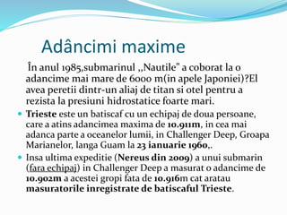 Adâncimi maxime
În anul 1985,submarinul ,,Nautile” a coborat la o
adancime mai mare de 6000 m(in apele Japoniei)?El
avea peretii dintr-un aliaj de titan si otel pentru a
rezista la presiuni hidrostatice foarte mari.
 Trieste este un batiscaf cu un echipaj de doua persoane,
care a atins adancimea maxima de 10.911m, in cea mai
adanca parte a oceanelor lumii, in Challenger Deep, Groapa
Marianelor, langa Guam la 23 ianuarie 1960,.
 Insa ultima expeditie (Nereus din 2009) a unui submarin
(fara echipaj) in Challenger Deep a masurat o adancime de
10.902m a acestei gropi fata de 10.916m cat aratau
masuratorile inregistrate de batiscaful Trieste.
 