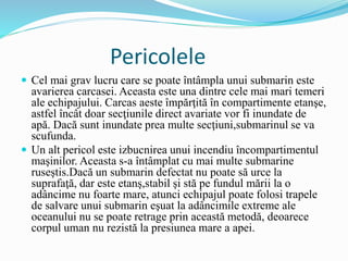 Pericolele
 Cel mai grav lucru care se poate întâmpla unui submarin este
avarierea carcasei. Aceasta este una dintre cele mai mari temeri
ale echipajului. Carcas aeste împărţită în compartimente etanşe,
astfel încât doar secţiunile direct avariate vor fi inundate de
apă. Dacă sunt inundate prea multe secţiuni,submarinul se va
scufunda.
 Un alt pericol este izbucnirea unui incendiu încompartimentul
maşinilor. Aceasta s-a întâmplat cu mai multe submarine
ruseştis.Dacă un submarin defectat nu poate să urce la
suprafaţă, dar este etanş,stabil şi stă pe fundul mării la o
adâncime nu foarte mare, atunci echipajul poate folosi trapele
de salvare unui submarin eşuat la adâncimile extreme ale
oceanului nu se poate retrage prin această metodă, deoarece
corpul uman nu rezistă la presiunea mare a apei.
 