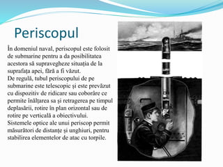 Periscopul
În domeniul naval, periscopul este folosit
de submarine pentru a da posibilitatea
acestora să supravegheze situația de la
suprafața apei, fără a fi văzut.
De regulă, tubul periscopului de pe
submarine este telescopic și este prevăzut
cu dispozitiv de ridicare sau coborâre ce
permite înălțarea sa și retragerea pe timpul
deplasării, rotire în plan orizontal sau de
rotire pe verticală a obiectivului.
Sistemele optice ale unui periscop permit
măsurători de distanțe și unghiuri, pentru
stabilirea elementelor de atac cu torpile.
 