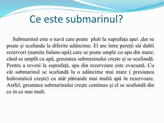 Ce este submarinul?
Submarinul este o navă care poate pluti la suprafața apei ,dar se
poate și scufunda la diferite adâncime. El are între pereții săi dubli
rezervori (numite balans-apă) care se poate umple cu apa din mare;
când se umplă cu apă, greutatea submrainului crește și se scufundă.
Pentru a reveni la suprafață, apa din rezervoare este evacuată. Cu
cât submarinul se scufundă la o adâncime mai mare ( presiunea
hidrostatică crește) cu atât pătrunde mai multă apă în rezervoare.
Astfel, greutatea submarinului crește continuu și el se scufundă din
ce in ce mai mult.
 